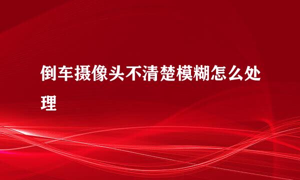 倒车摄像头不清楚模糊怎么处理