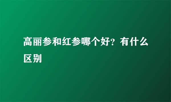 高丽参和红参哪个好？有什么区别