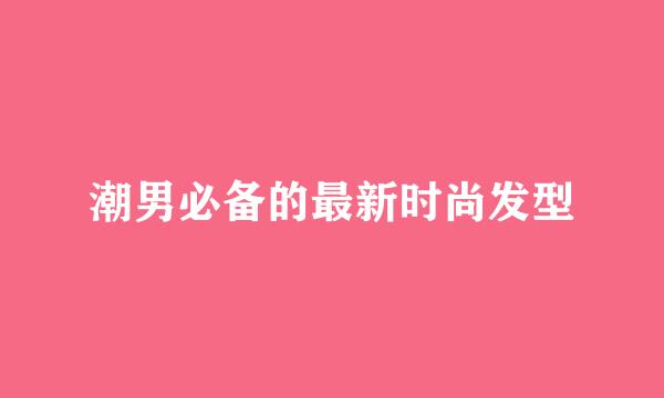 潮男必备的最新时尚发型