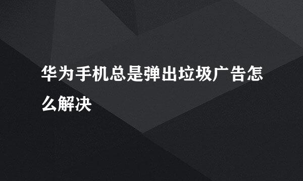 华为手机总是弹出垃圾广告怎么解决