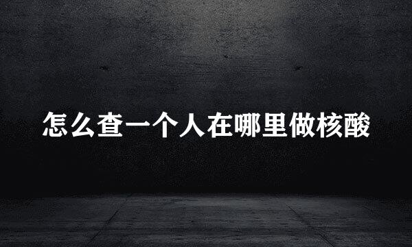 怎么查一个人在哪里做核酸