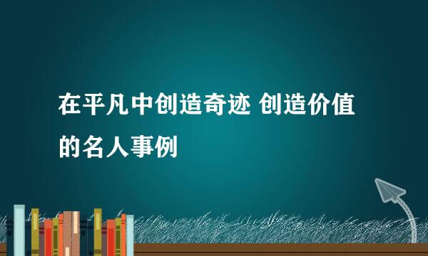 在平凡中创造奇迹 创造价值的名人事例