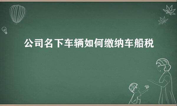 公司名下车辆如何缴纳车船税
