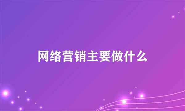 网络营销主要做什么