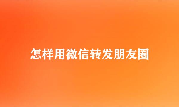 怎样用微信转发朋友圈