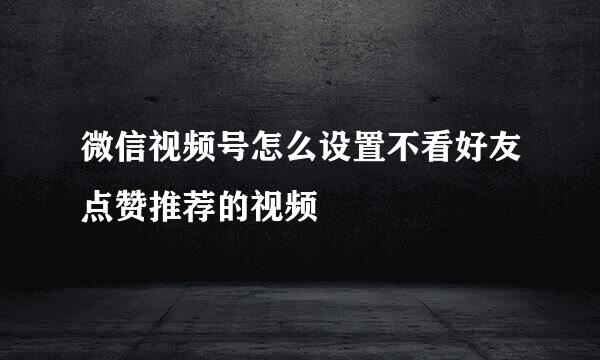 微信视频号怎么设置不看好友点赞推荐的视频
