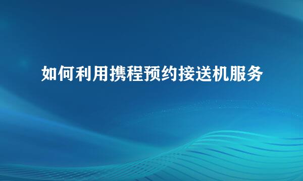 如何利用携程预约接送机服务