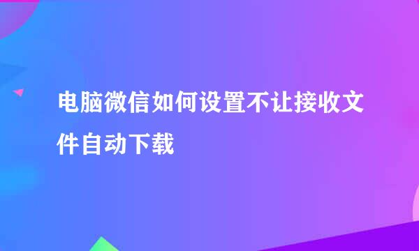 电脑微信如何设置不让接收文件自动下载