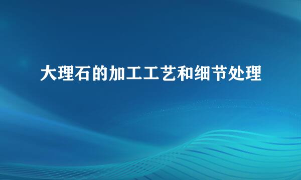大理石的加工工艺和细节处理