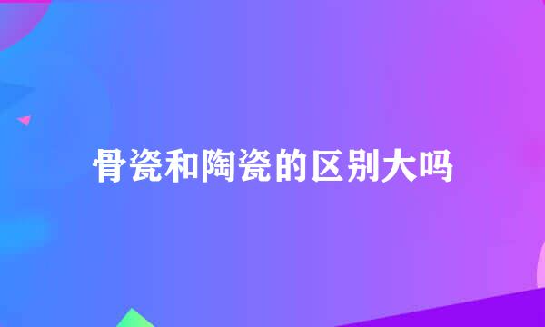 骨瓷和陶瓷的区别大吗