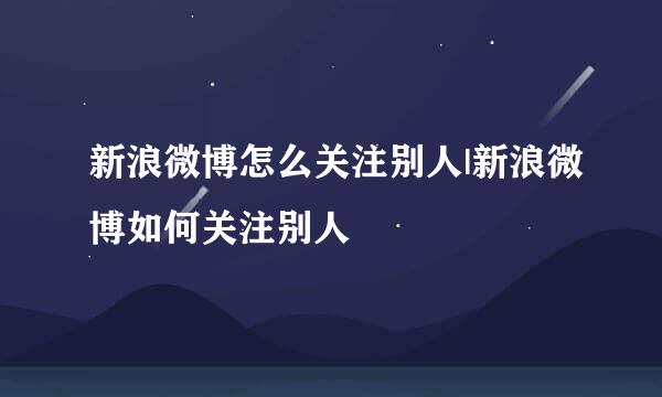 新浪微博怎么关注别人|新浪微博如何关注别人