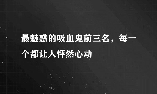 最魅惑的吸血鬼前三名，每一个都让人怦然心动