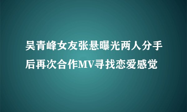 吴青峰女友张悬曝光两人分手后再次合作MV寻找恋爱感觉