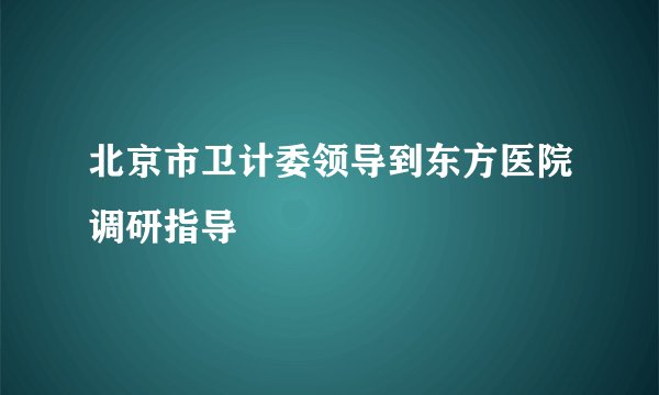 北京市卫计委领导到东方医院调研指导