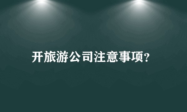 开旅游公司注意事项？