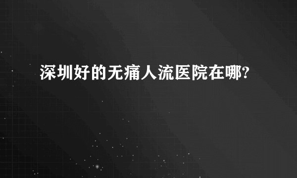 深圳好的无痛人流医院在哪?