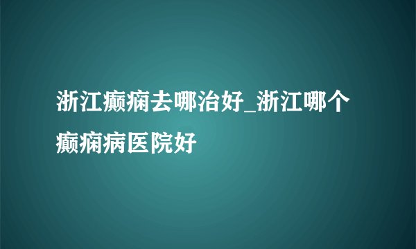 浙江癫痫去哪治好_浙江哪个癫痫病医院好