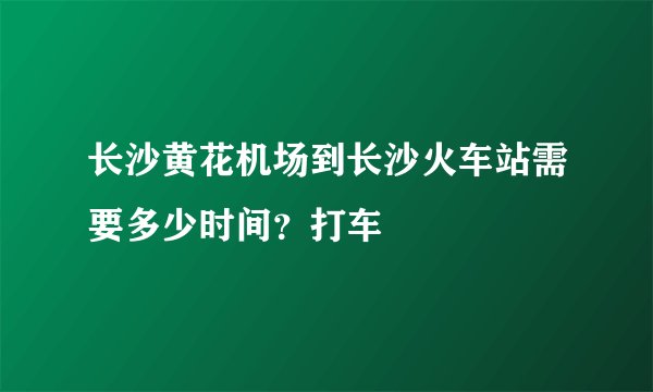 长沙黄花机场到长沙火车站需要多少时间？打车