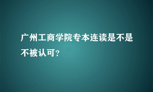广州工商学院专本连读是不是不被认可？