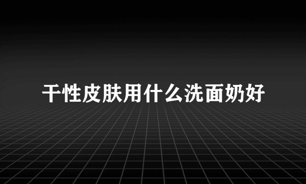 干性皮肤用什么洗面奶好