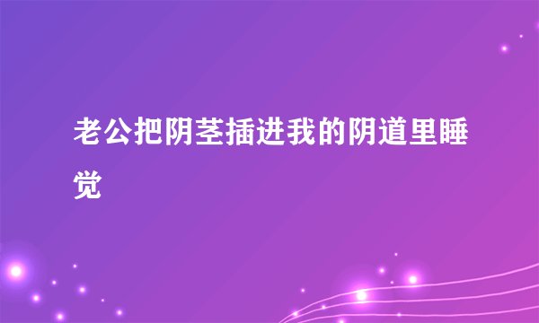 老公把阴茎插进我的阴道里睡觉