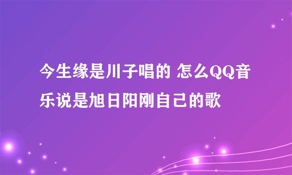今生缘是川子唱的 怎么QQ音乐说是旭日阳刚自己的歌