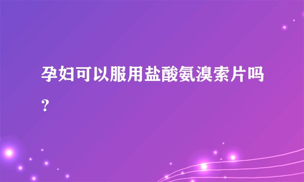 孕妇可以服用盐酸氨溴索片吗？