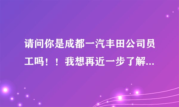 请问你是成都一汽丰田公司员工吗！！我想再近一步了解一下成都一汽丰田公司，关于就业和选工种方面的。