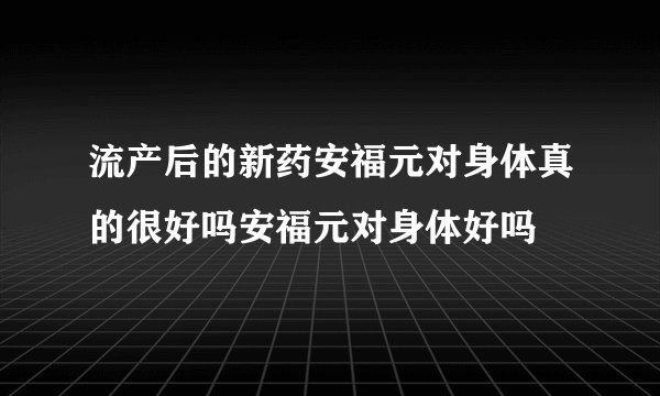 流产后的新药安福元对身体真的很好吗安福元对身体好吗