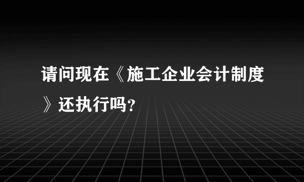 请问现在《施工企业会计制度》还执行吗？