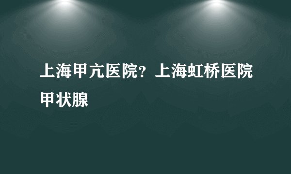 上海甲亢医院？上海虹桥医院甲状腺