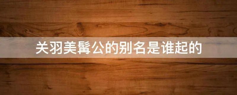 关羽美髯公的别名是谁起的