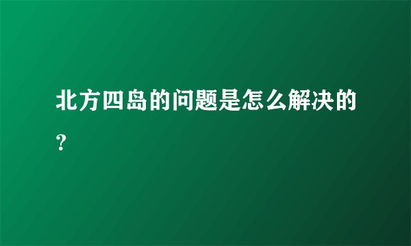 北方四岛的问题是怎么解决的？