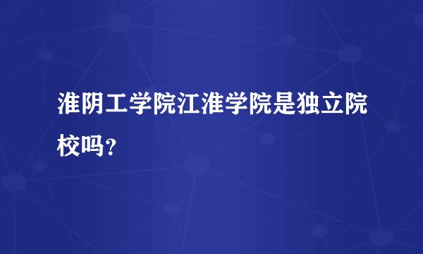 淮阴工学院江淮学院是独立院校吗？