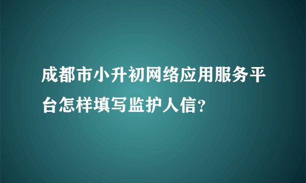 成都市小升初网络应用服务平台怎样填写监护人信？