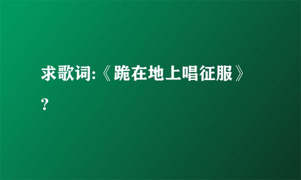 求歌词:《跪在地上唱征服》？