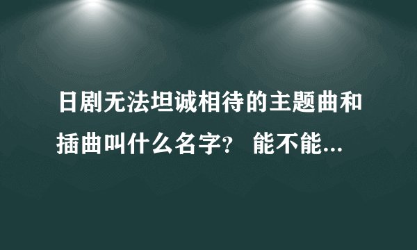 日剧无法坦诚相待的主题曲和插曲叫什么名字？ 能不能把MP3的格式给我？