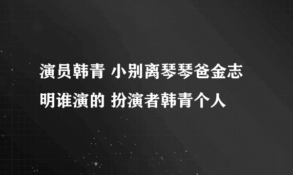 演员韩青 小别离琴琴爸金志明谁演的 扮演者韩青个人