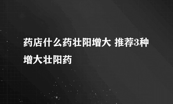 药店什么药壮阳增大 推荐3种增大壮阳药