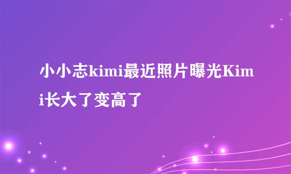 小小志kimi最近照片曝光Kimi长大了变高了