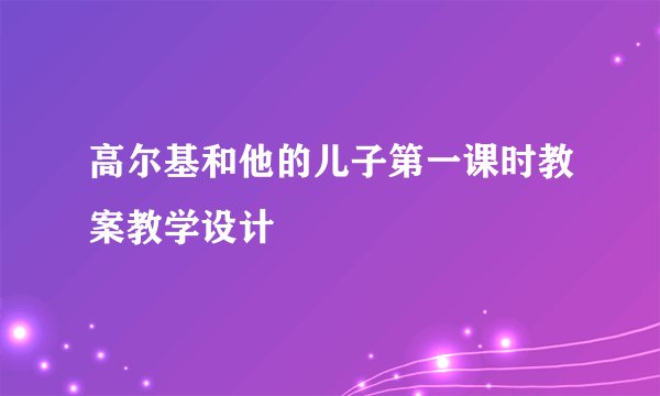 高尔基和他的儿子第一课时教案教学设计