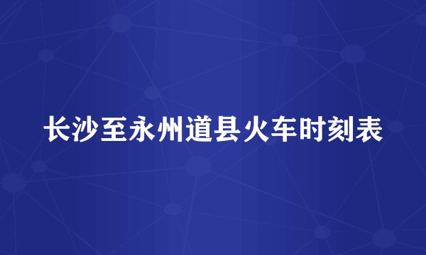 长沙至永州道县火车时刻表