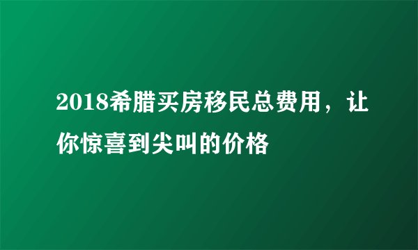 2018希腊买房移民总费用,让你惊喜到尖叫的价格
