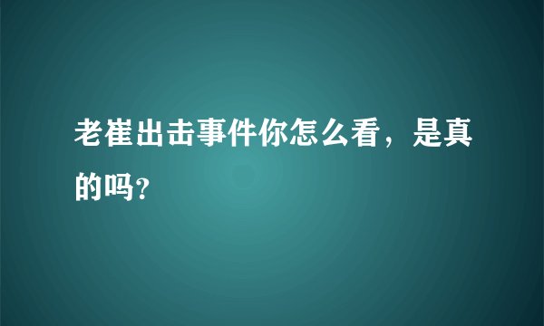 老崔出击事件你怎么看，是真的吗？