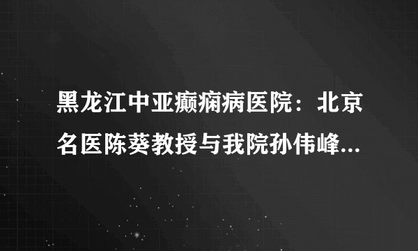黑龙江中亚癫痫病医院：北京名医陈葵教授与我院孙伟峰教授、张黎明教授举行京哈名医联合会诊圆满落幕