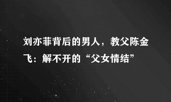 刘亦菲背后的男人，教父陈金飞：解不开的“父女情结”