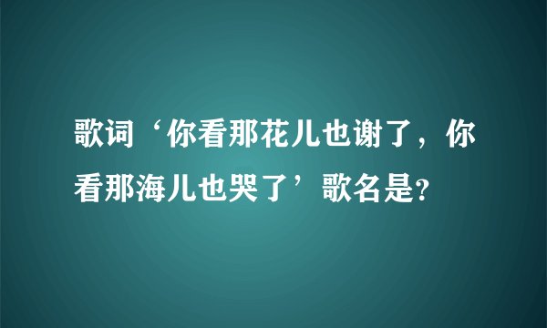 歌词‘你看那花儿也谢了,你看那海儿也哭了’歌名是?