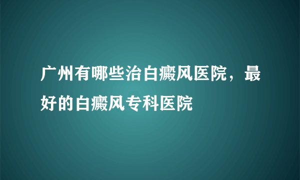 广州有哪些治白癜风医院，最好的白癜风专科医院