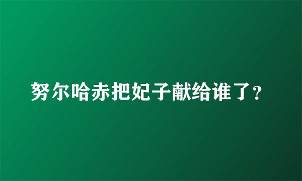 努尔哈赤把妃子献给谁了？