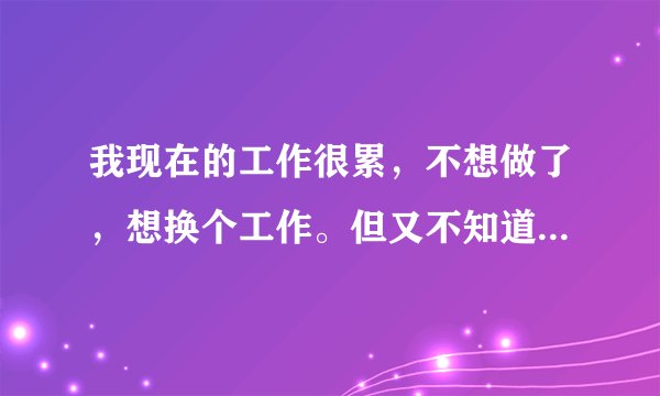 我现在的工作很累，不想做了，想换个工作。但又不知道干什么，请大家指教？